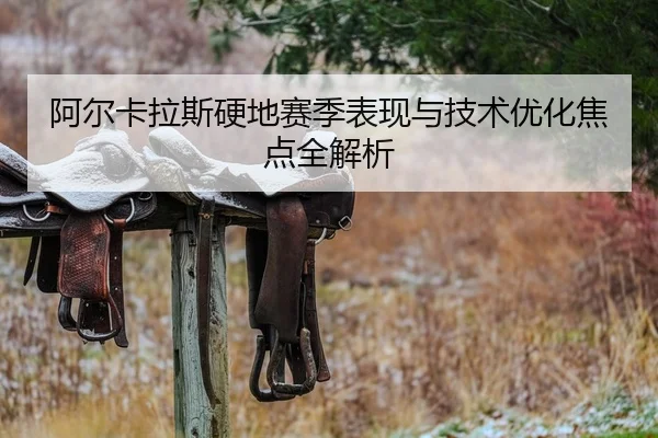 阿尔卡拉斯硬地赛季表现与技术优化焦点全解析